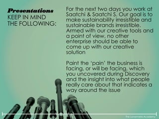 The Lovemarks Academy
Presentations
KEEP IN MIND
THE FOLLOWING:
For the next two days you work at
Saatchi & Saatchi S. Our goal is to
make sustainability irresistible and
sustainable brands irresistible.
Armed with our creative tools and
a point of view, no other
enterprise should be able to
come up with our creative
solution
Paint the ‘pain’ the business is
facing, or will be facing, which
you uncovered during Discovery
and the insight into what people
really care about that indicates a
way around the issue
 