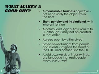 The Lovemarks Academy
WHAT MAKES A
GOOD OIIC? • A measurable business objective –
not necessarily the objective in
the brief
• Short, punchy and inspirational, with
inherent tension
• A natural and logical flow from O to
C, although it may not be created
in that order
• Agreed upon by all involved
• Based on real insight from people
and clients – insight is the heart of
the OIIC and connects to the OI
• Avoid buzz words or industry lingo.
Use language that real people
would use as well
 