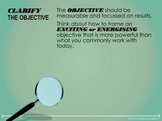 The Lovemarks Academy
CLARIFY
THE OBJECTIVE
The OBJECTIVE should be
measurable and focussed on results.
Think about how to frame an
EXCITING or ENERGISING
objective that is more powerful than
what you commonly work with
today.
 
