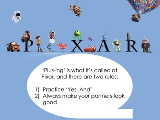 ‘Plus-ing’ is what it’s called at
Pixar, and there are two rules:
1) Practice ‘Yes, And’
2) Always make your partners look
good
 