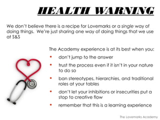 HEALTH WARNING
The Academy experience is at its best when you:
• don’t jump to the answer
• trust the process even if it isn’t in your nature
to do so
• ban stereotypes, hierarchies, and traditional
roles at your tables
• don’t let your inhibitions or insecurities put a
stop to creative flow
• remember that this is a learning experience
We don’t believe there is a recipe for Lovemarks or a single way of
doing things. We’re just sharing one way of doing things that we use
at S&S
The Lovemarks Academy
 