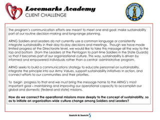 Lovemarks Academy
CLIENT CHALLENGE
The program’s communication efforts are meant to meet one end goal: make sustainability
part of our routine decision-making and long-range planning.
ARNG Soldiers and Leaders do not currently use a common language or consistently
integrate sustainability in their day-to-day decisions and meetings. Though we have made
limited progress at the Directorate level, we would like to take this message all the way to the
top and bottom (from the Leaders at the Pentagon to part-time Soldiers in the State Guards)
so that it becomes part of our organizational culture. This way, sustainability is driven by
informed and empowered individuals rather than a central administrative program.
ARNG seeks to build a communications strategy to educate personnel on sustainability,
integrate the principle into our Army Values, support sustainability initiatives in action, and
connect efforts to our communities and their priorities.
To begin progress to that end we must bring the message home to the ARNG’s most
important goal – maintaining and improving our operational capacity to accomplish our
global and domestic (federal and state) missions.
How do we connect the operational missions more deeply to the concept of sustainability, so
as to initiate an organization-wide culture change among Soldiers and Leaders?
 