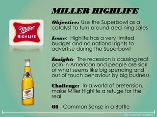 The Lovemarks Academy
MILLER HIGHLIFE
Objective: Use the Superbowl as a
catalyst to turn around declining sales
Issue: Highlife has a very limited
budget and no national rights to
advertise during the Superbowl
Insight: The recession is causing real
pain in American and people are sick
of what seems like big spending and
out of touch behaviour by big business
Challenge: In a world of pretension,
make Miller Highlife a refuge for the
real
OI - Common Sense in a Bottle
 