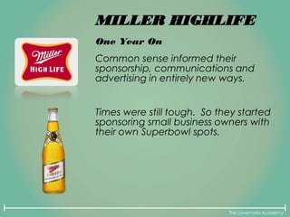 The Lovemarks Academy
MILLER HIGHLIFE
One Year On
Common sense informed their
sponsorship, communications and
advertising in entirely new ways.
Times were still tough. So they started
sponsoring small business owners with
their own Superbowl spots.
 