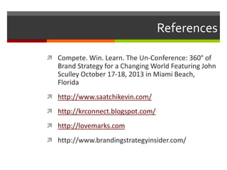 References
 Compete. Win. Learn. The Un-Conference: 360° of

Brand Strategy for a Changing World Featuring John
Sculley October 17-18, 2013 in Miami Beach,
Florida
 http://www.saatchikevin.com/
 http://krconnect.blogspot.com/
 http://lovemarks.com

 http://www.brandingstrategyinsider.com/

 