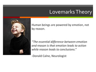 Lovemarks Theory
Human beings are powered by emotion, not
by reason.

“The essential difference between emotion
and reason is that emotion leads to action
while reason leads to conclusions.”
-Donald Calne, Neurologist

 