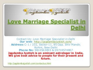 Love Marriage Specialist in
Delhi
Contact Us: Love Marriage Specialist in Delhi
Our web: http://jagdambajyotish.com/
Address: C-1 / 332, Sector-11, 85 Opp. Shiv Mandir,
Rohini, New Delhi
Phone No: 9810563893 & 09718574807
Jagdamba Jyotish is an eminent astrologer in India.
We give best advice to people for their present and
future.
http://jagdambajyotish.com/contactus.html
 