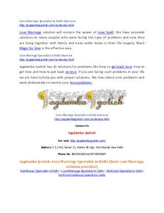 Love Marriage Specialist in Delhi Intercast
http://jagdambajyotish.com/contactus.html
Love Marriage solution will contain the power of Love Spell. We have provided
solutions to many couples who were facing this type of problems and now they
are living together with family and have settle down in their life happily. Black
Magic for love is the effective way.
Love Marriage Specialist in Delhi Intercast
http://jagdambajyotish.com/contactus.html
Jagdamba Jyotish has all solutions for problems like how to get back love, how to
get love and how to get back ex-love. If you are facing such problems in your life
we are here to help you with proper solutions. We hear about your problems and
work dedicatedly to resolve your love problems.
Love Marriage Specialist in Delhi Intercast
http://jagdambajyotish.com/contactus.html
Contact Us
Jagdamba Jyotish
Our web: http://jagdambajyotish.com/
Address: C-1 / 332, Sector-11, Rohini-85 Opp. Shiv Mandir.New Delhi
Phone No: 9810563893 & 09718574807
Jagdamba Jyotish: Love Marriage Specialist in Delhi (Inter-cast Marriage
solution provider)
Vashikaran Specialist in Delhi | Love Marriage Specialist in Delhi | Girlfriend Specialist in Delhi |
Girlfriend Vashikaran Specialist in Delhi
 