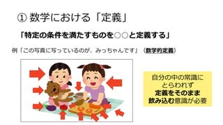 ① 数学における「定義」
例「この写真に写っているのが、みっちゃんです」（数学的定義）
自分の中の常識に
とらわれず
定義をそのまま
飲み込む意識が必要
「特定の条件を満たすものを○○と定義する」
 