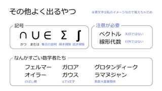 その他よく出るやつ
∩ ∪ ∈ Σ ∫
なんかすごい数学者たち
かつ または 掃き掃除 拭き掃除
集合の説明
※青文字は私のイメージなので覚えちゃだめ
フェルマー
オイラー
ガロア
ガウス
のばし棒 Gで3文字 素数大富豪関係
グロタンディーク
ラマヌジャン
記号 注意が必要
ベクトル
線形代数
矢印ではない
行列ではない
 