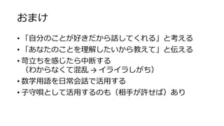 おまけ
• 「自分のことが好きだから話してくれる」と考える
• 「あなたのことを理解したいから教えて」と伝える
• 苛立ちを感じたら中断する
（わからなくて混乱 → イライラしがち）
• 数学用語を日常会話で活用する
• 子守唄として活用するのも（相手が許せば）あり
 