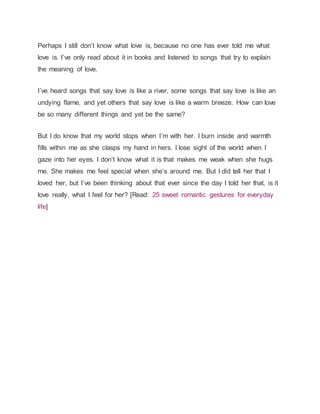 Perhaps I still don’t know what love is, because no one has ever told me what
love is. I’ve only read about it in books and listened to songs that try to explain
the meaning of love.
I’ve heard songs that say love is like a river, some songs that say love is like an
undying flame, and yet others that say love is like a warm breeze. How can love
be so many different things and yet be the same?
But I do know that my world stops when I’m with her. I burn inside and warmth
fills within me as she clasps my hand in hers. I lose sight of the world when I
gaze into her eyes. I don’t know what it is that makes me weak when she hugs
me. She makes me feel special when she’s around me. But I did tell her that I
loved her, but I’ve been thinking about that ever since the day I told her that, is it
love really, what I feel for her? [Read: 25 sweet romantic gestures for everyday
life]
 