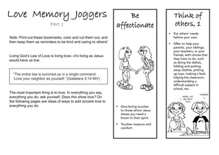 Love Memory Joggers                                                 Be                       Think of
                          Part 1                               affectionate                  others, 1
                                                                                          	Put others’ needs
Note: Print out these bookmarks, color and cut them out, and                                before your own.
then keep them as reminders to be kind and caring to others!                              	Offer to help your
                                                                                            parents, your siblings,
                                                                                            your teachers, or your
Living God’s Law of Love is living love—it’s living as Jesus                                friends, with chores that
                                                                                            they have to do, such
would have us live.
                                                                                            as doing the dishes,
                                                                                            folding and putting
                                                                                            away clothes, picking
  “The entire law is summed up in a single command:                                         up toys, making a bed,
  ‘Love your neighbor as yourself.’”(Galatians 5:14 NIV)                                    tidying the classroom,
                                                                                            understanding a
                                                                                            difficult subject in
                                                                                            school, etc.
The most important thing is to love. In everything you say,                                                     Thanks!
everything you do, ask yourself, Does this show love? On                                           Here, let
                                                                                                    me help
the following pages are ideas of ways to add sincere love to                                         you!

everything you do.                                             	Give loving touches
                                                                 to those whom Jesus
                                                                 shows you need a
                                                                 boost to their spirit.

                                                               	Touches reassure and
                                                                 comfort.
 