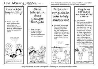 Love Memory Joggers,                                      Part 2            Note: Print out these bookmarks, color and cut them out, and then
                                                                            keep them as reminders to be kind and caring to others!


 Love others                                      Show                         Forgo your                            Pray for love
impartially1                                   interest in                    own plans in                          that “covers a
                                                                                                                   multitude of sins”
                                                  those                        order to help                                (1 Peter 4:8)
                                                younger                       someone else
                                                than you
                                                                                                                   	 mistakes,
                                                                                                                    The
	Get to know and                                                                                                   shortcomings, problems,
  show attention and                                                                                                and idiosyncrasies2 of
  appreciation to                                                             	It’s tough to volunteer             members of your family
  classmates you don’t                                                          for a job that wasn’t               and classmates may be
  know or get along with                                                        part of your plan for               very obvious to you. You
                                             	Show concern
  as well as you do with                                                        the day. But showing                have a choice to either
                                               for your and your
  others.                                                                       willingness to help out             let those things bother
                                               friends’ younger
                                               siblings. Include them           and to give of your time            you or not. Try praising
                                               whenever you can.                to another is a special             Jesus for that person.
         Thanks, Fred, for
                                                                                way to show that you                You’ll find that you’re
          teaching me to                                                        care.                               happier as you focus on
            play chess!
                                                                                                                    the positive qualities that
                                                                                      Here, let                     person has, and let love
                                                                                      me help!
                                                                                                  Thanks!           cover the little irritations!
                                                                                                                         Even though Jake is messy
                                                                                                                                  at times, he has 	
                                                                                                                                         a good
                                                                                                                                          heart.




 1
   impartial: showing no more favor
 to one side than to the other; fair;                                                                              2
                                                                                                                    idiosyncrasy: a personal peculiarity
 just                                                                                                              of taste, behavior, or opinion


                                  Living God’s Law of Love is living love—it’s living as Jesus would have us live.
 