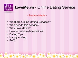 LoveMe.vn - Online Dating Service
                 - Badabu Media -

•   What are Online Dating Services?
•   Who needs this service?
•   Why LoveMe.vn?
•   How to make a date online?
•   Dating Tips
•   Happy ending
•   FAQ
 