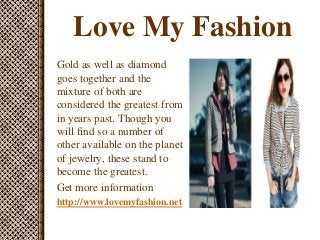 Love My Fashion
Gold as well as diamond
goes together and the
mixture of both are
considered the greatest from
in years past. Though you
will find so a number of
other available on the planet
of jewelry, these stand to
become the greatest.
Get more information
http://www.lovemyfashion.net
 