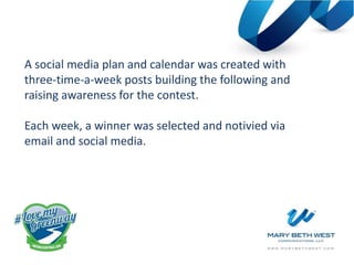 A social media plan and calendar was created with
three-time-a-week posts building the following and
raising awareness for the contest.
Each week, a winner was selected and notivied via
email and social media.
 