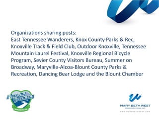 Organizations sharing posts:
East Tennessee Wanderers, Knox County Parks & Rec,
Knoxville Track & Field Club, Outdoor Knoxville, Tennessee
Mountain Laurel Festival, Knoxville Regional Bicycle
Program, Sevier County Visitors Bureau, Summer on
Broadway, Maryville-Alcoa-Blount County Parks &
Recreation, Dancing Bear Lodge and the Blount Chamber
 