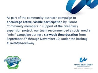 As part of the community-outreach campaign to
encourage active, visible participation by Blount
Community members in support of the Greenway
expansion project, our team recommended a social media
“mini” campaign during a six-week time duration from
September 27 through November 10, under the hashtag
#LoveMyGreenway.
 