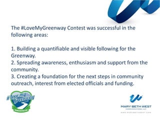 The #LoveMyGreenway Contest was successful in the
following areas:
1. Building a quantifiable and visible following for the
Greenway.
2. Spreading awareness, enthusiasm and support from the
community.
3. Creating a foundation for the next steps in community
outreach, interest from elected officials and funding.
 