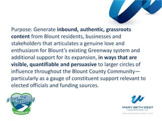 Purpose: Generate inbound, authentic, grassroots
content from Blount residents, businesses and
stakeholders that articulates a genuine love and
enthusiasm for Blount’s existing Greenway system and
additional support for its expansion, in ways that are
visible, quantifiable and persuasive to larger circles of
influence throughout the Blount County Community—
particularly as a gauge of constituent support relevant to
elected officials and funding sources.
 