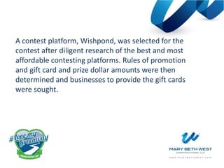 A contest platform, Wishpond, was selected for the
contest after diligent research of the best and most
affordable contesting platforms. Rules of promotion
and gift card and prize dollar amounts were then
determined and businesses to provide the gift cards
were sought.
 