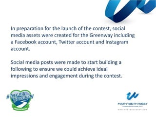 In preparation for the launch of the contest, social
media assets were created for the Greenway including
a Facebook account, Twitter account and Instagram
account.
Social media posts were made to start building a
following to ensure we could achieve ideal
impressions and engagement during the contest.
 