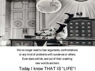 Weno longer need to fear arguments, confrontations
or any kind of problemswith ourselvesor others.
Even starscollide, and out of their crashing
new worldsareborn.
Today I know THAT IS“LIFE“!
 