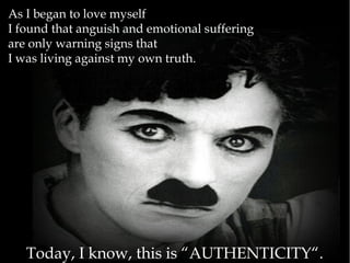 As I began to love myself
I found that anguish and emotional suffering
are only warning signs that
I was living against my own truth.
Today, I know, this is “AUTHENTICITY“.
 