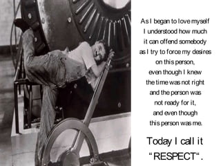 AsI began to lovemyself
I understood how much
it can offend somebody
asI try to forcemy desires
on thisperson,
even though I knew
thetimewasnot right
and theperson was
not ready for it,
and even though
thisperson wasme.
Today I call it
“RESPECT“.
 