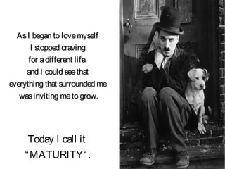 AsI began to lovemyselfAsI began to lovemyself
I stopped cravingI stopped craving
for adifferent life,for adifferent life,
and I could seethatand I could seethat
everything that surrounded meeverything that surrounded me
wasinviting meto grow.wasinviting meto grow.
Today I call it
“MATURITY“.
 
