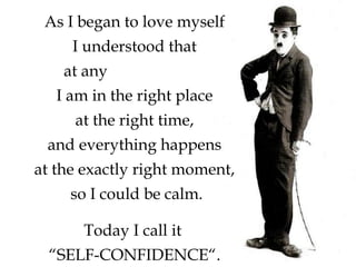 Today I call it
“SELF-CONFIDENCE“.
As I began to love myself
I understood that
at any circumstance
I am in the right place
at the right time,
and everything happens
at the exactly right moment,
so I could be calm.
 