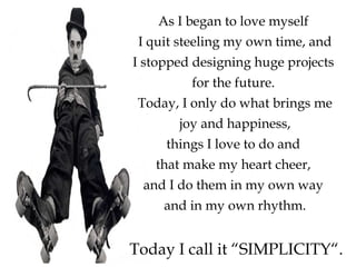 As I began to love myself
I quit steeling my own time, and
I stopped designing huge projects
for the future.
Today, I only do what brings me
joy and happiness,
things I love to do and
that make my heart cheer,
and I do them in my own way
and in my own rhythm.
Today I call it “SIMPLICITY“.
 