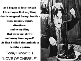 As Ibegan to love myself
Ifreed myself of anything
that is no good formy health -
food, people, things,
situations,
and everything
that drew me down
and away from myself.
At first Icalled this attitude a
healthy egoism.
Today I know it is
“LOVE OF ONESELF“.
 