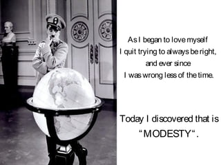 Today I discovered that is
“MODESTY“.
AsI began to lovemyself
I quit trying to alwaysberight,
and ever since
I waswrong lessof thetime.
 