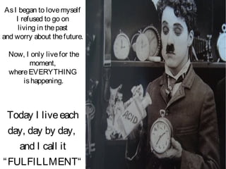 AsI began to lovemyself
I refused to go on
living in thepast
and worry about thefuture.
Now, I only livefor the
moment,
whereEVERYTHING
ishappening.
Today I liveeach
day, day by day,
and I call it
“FULFILLMENT“
 
