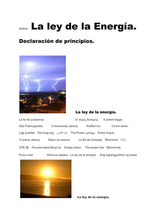 Análisis   La ley de la Energía.
Declaración de principios.




                                             La ley de la energía.
La loi de puissance.                         Ο νόμος δύναμης.       Il potere legge.

Das Potenzgesetz.         Степенному закону.         Kraften lov.         Снага закон.

Ligji pushtet. Die krag reg.         .    The Power օրենքը. Enerji hüquq.

Ступень закону.        Закон за силата.        La llei de l'energia. Mocninná. 功法.

전원 법. Pouvwa lalwa Moyiz la. Snaga zakon.           The power law. Mocninová.

Pravo moč.             Võimsus seadus. La ley de la energía.    Ang kapangyarihan ng batas.




                                              La ley de la energía.
 