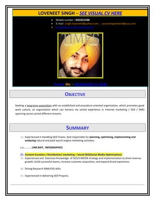 LOVENEET SINGH – SEE VISUAL CV HERE
• Mobile number : 9501815588
• E-mail: singh.loveneet@yahoo.com ; searchengineland@usa.com
• in.linkedin.com/in/socialseoland/
Google Me - DOWNLOAD CV HERE
OBJECTIVE
Seeking a long-term association with an established and procedure-oriented organization, which promotes good
work culture; an organization which can harness my varied experience in Internet marketing / SEO / SMO
spanning across varied different streams.
SUMMARY
1) Experienced in Handling SEO Teams. And responsible for planning, optimizing, implementing and
analyzing natural and paid search engine marketing activities.
s.a………….LINK BAIT, INFOGRAPHICS
2) Content Curation / Distribution/ marketing + Social-SEO(Social Media Optimization)
3) Experienced and Extensive Knowledge of SEO/S.MEDIA strategy and implementation to drive revenue
growth, build successful teams, increase customer acquisition, and expand brand awareness.
4) Strong Research ANALYSIS skills
5) Experienced in delivering SEO Projects.
 