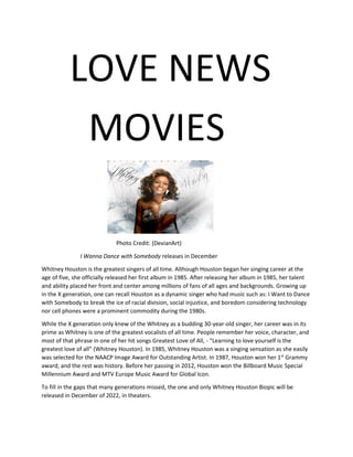 LOVE NEWS
MOVIES
Photo Credit: (DevianArt)
I Wanna Dance with Somebody releases in December
Whitney Houston is the greatest singers of all time. Although Houston began her singing career at the
age of five, she officially released her first album in 1985. After releasing her album in 1985, her talent
and ability placed her front and center among millions of fans of all ages and backgrounds. Growing up
in the X generation, one can recall Houston as a dynamic singer who had music such as: I Want to Dance
with Somebody to break the ice of racial division, social injustice, and boredom considering technology
nor cell phones were a prominent commodity during the 1980s.
While the X generation only knew of the Whitney as a budding 30-year-old singer, her career was in its
prime as Whitney is one of the greatest vocalists of all time. People remember her voice, character, and
most of that phrase in one of her hit songs Greatest Love of All, - “Learning to love yourself is the
greatest love of all” (Whitney Houston). In 1985, Whitney Houston was a singing sensation as she easily
was selected for the NAACP Image Award for Outstanding Artist. In 1987, Houston won her 1st
Grammy
award, and the rest was history. Before her passing in 2012, Houston won the Billboard Music Special
Millennium Award and MTV Europe Music Award for Global Icon.
To fill in the gaps that many generations missed, the one and only Whitney Houston Biopic will be
released in December of 2022, in theaters.
 