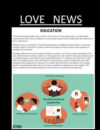 LOVE NEWS
Education
EDUCATION
"Transformational leaders have a vision of the future of the organization, can effectively
communicate that vision to followers, and are able to get them to understand the importance
of its attainment."
While serving as a professor, I had the opportunity to collaborate with teachers in forming
strategic plans to transform schools. Some of the plans consist of teams with expertise in
strategy and execution.
Strategy relates to the way to operate different systems, one of the system approaches that
was utilized is Data seeking evidence. In this approach, each student’s data was analyzed, and
an individual plan was formed by each individual teacher. If a student was deficient in math,
then the reading teacher and math teacher would operate a plan to implement math with
reading (vertical alignment). Likewise, if a student was deficient in all subjects, the reading
teacher would lead the discussion as to how to implement reading into each subject. The
focus is higher level thinking questions and continuous monitoring and adjusting.
 