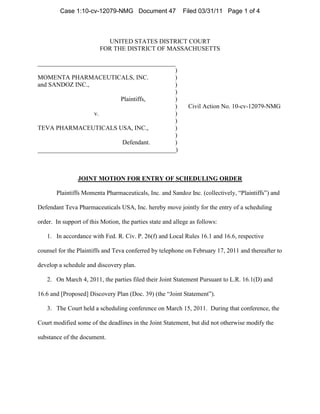 Case 1:10-cv-12079-NMG Document 47                Filed 03/31/11 Page 1 of 4



                           UNITED STATES DISTRICT COURT
                         FOR THE DISTRICT OF MASSACHUSETTS

____________________________________________
                                            )
MOMENTA PHARMACEUTICALS, INC.               )
and SANDOZ INC.,                            )
                                            )
                           Plaintiffs,      )
                                            )                 Civil Action No. 10-cv-12079-NMG
                  v.                        )
                                            )
TEVA PHARMACEUTICALS USA, INC.,             )
                                            )
                           Defendant.       )
____________________________________________)



                JOINT MOTION FOR ENTRY OF SCHEDULING ORDER

       Plaintiffs Momenta Pharmaceuticals, Inc. and Sandoz Inc. (collectively, “Plaintiffs”) and

Defendant Teva Pharmaceuticals USA, Inc. hereby move jointly for the entry of a scheduling

order. In support of this Motion, the parties state and allege as follows:

   1. In accordance with Fed. R. Civ. P. 26(f) and Local Rules 16.1 and 16.6, respective

counsel for the Plaintiffs and Teva conferred by telephone on February 17, 2011 and thereafter to

develop a schedule and discovery plan.

   2. On March 4, 2011, the parties filed their Joint Statement Pursuant to L.R. 16.1(D) and

16.6 and [Proposed] Discovery Plan (Doc. 39) (the “Joint Statement”).

   3. The Court held a scheduling conference on March 15, 2011. During that conference, the

Court modified some of the deadlines in the Joint Statement, but did not otherwise modify the

substance of the document.
 