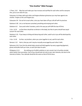 “One Another” Bible Passages
5
1 Thess. 3:12 May the Lord make your love increase and overflow for each other and for everyone
else, just as ours does for you.
Colossians 3:13 Bear with each other and forgive whatever grievances you may have against one
another. Forgive as the Lord forgave you.
Colossians 3:9 Do not lie to each other, since you have taken off your old self with its practices
Galatians 5:26 Let us not become conceited, provoking and envying each other.
Galatians 6:2 Carry each other's burdens, and in this way you will fulfill the law of Christ.
1 Cor. 12:25 so that there should be no division in the body, but that its parts should have equal
concern for each other.
Galatians 5:15 If you keep on biting and devouring each other, watch out or you will be destroyed by
each other.
1 Cor. 11:33 So then, my brothers, when you come together to eat, wait for each other.
Romans 1:12 that is, that you and I may be mutually encouraged by each other's faith.
Ephesians 4:16 From him the whole body, joined and held together by every supporting ligament,
grows and builds itself up in love, as each part does its work.
Philippians 2:3-5 Do nothing out of selfish ambition or vain conceit, but in humility consider
others better than yourselves. Each of you should look not only to your own interests, but also to the
interests of others. Your attitude should be the same as that of Christ Jesus.
 