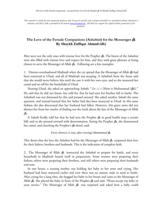 The Love of the Female Companions - excerpted from Love for the Prophet a by Shaykh Zulfiqar Ahmad (db)



This material is strictly for non-commercial purposes only. It may be used for such a purpose provided it is reproduced without alteration or
   omission, and that a link is provided to the website www.tasawwuf.org. All other uses require the explicit written permission of the
                                                                 publisher.




   The Love of the Female Companions (Sahabiat) for the Messenger a
                     By Shaykh Zulfiqar Ahmad (db)


Men were not the only ones with intense love for the Prophet a. The hearts of the Sahabiat
were also filled with intense love and respect for him, and they took great pleasure at being
chosen to serve the Messenger of Allah a. Following are a few examples:

1. Distress overshadowed Madinah when the cry spread that the Messenger of Allah a had
been martyred at Uhud, and all of Madinah was weeping. A Sahabiah from the Ansar said
that she would never believe this until she saw it with her own eyes, and so she mounted her
camel and set off for the battlefield of Uhud.
    Nearing Uhud, she asked an approaching Sahabi, “‫ﺪ‬ ‫[ ﻣﺎ ﻳﺎﻝ ﳏ‬How is Muhammad (a)].”
                                                          ‫ﻤ‬
He said that he did not know, but told her that he had seen her brother fall in battle. The
Sahabiah was not distressed by this and pressed onward. She asked another Sahabi the same
question, and instead learned that her father had also been martyred at Uhud. In this same
fashion she also discovered that her husband had fallen. However, this grave news did not
distract her from her resolve of finding out the truth about the fate of the Messenger of Allah
a.
    A Sahabi finally told her that he had seen the Prophet a in good health atop a certain
hill, and so she pressed onward with determination. Seeing the Prophet a, she dismounted
her camel, and clutching the Prophet’s a shawl, said:

                                 Every distress is easy after (seeing) Muhammad a.

This shows that the love the Sahabiat had for the Messenger of Allah a surpassed their love
for their fathers, brothers and husbands. This is the indication of complete faith.

2. The Messenger of Allah a instructed the Sahabah to prepare for battle, and every
household in Madinah busied itself in preparation. Some women were preparing their
fathers; others were preparing their brothers, and still others were preparing their husbands
and sons.
   In one house, a nursing mother was holding her baby in her arms and crying. Her
husband had been martyred earlier and now there was no mature male to send to battle.
After crying for a long time, she hugged her baby to her breast and came to the Messenger of
Allah a. She placed the baby in front of the Prophet a and said, “Please accept my baby in
your service.” The Messenger of Allah a was surprised and asked how a baby could
 