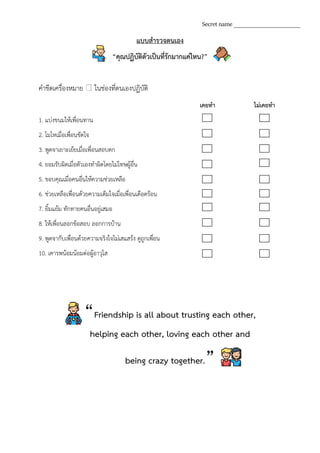 แบบสารวจตนเอง
“คุณปฏิบัติตัวเป็นที่รักมากแค่ไหน?”
คาขีดเครื่องหมาย ในช่องที่ตนเองปฏิบัติ
เคยทา ไม่เคยทา
1. แบ่งขนมให้เพื่อนทาน
2. โมโหเมื่อเพื่อนขัดใจ
3. พูดจาเยาะเย้ยเมื่อเพื่อนสอบตก
4. ยอมรับผิดเมื่อตัวเองทาผิดโดยไม่โทษผู้อื่น
5. ขอบคุณเมื่อคนอื่นให้ความช่วยเหลือ
6. ช่วยเหลือเพื่อนด้วยความเต็มใจเมื่อเพื่อนเดือดร้อน
7. ยิ้มแย้ม ทักทายคนอื่นอยู่เสมอ
8. ให้เพื่อนลอกข้อสอบ ลอกการบ้าน
9. พูดจากับเพื่อนด้วยความจริงใจไม่เสแสร้ง ดูถูกเพื่อน
10. เคารพน้อมน้อมต่อผู้อาวุโส
Secret name ______________________
“Friendship is all about trusting each other,
helping each other, loving each other and
being crazy together.”
 
