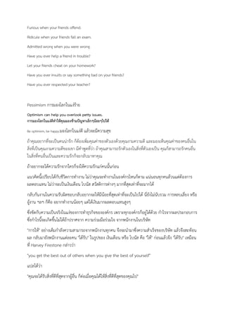 Furious when your friends offend.
Ridicule when your friends fall an exam.
Admitted wrong when you were wrong.
Have you ever help a friend in trouble?
Let your friends cheat on your homework?
Have you ever insults or say something bad on your friends?
Have you ever respected your teacher?
Pessimism การมองโลกในแง่ร้าย
Optimism can help you overlook petty issues.
การมองโลกในแง่ดีทาให้คุณมองข้ามปัญหาเล็กๆน้อยๆไปได้
Be optimism, be happy.มองโลกในแง่ดี แล้วจะมีความสุข
ถ้าคุณอยากที่จะเป็นคนน่ารัก ก็ต้องเพิ่มคุณค่าของตัวเองด้วยคุณงามความดี และมองเห็นคุณค่าของคนอื่นใน
สิ่งที่เป็นคุณงามความดีของเขา มีคาพูดที่ว่า ถ้าคุณสามารถรักตัวเองในสิ่งที่ตัวเองเป็น คุณก็สามารถรักคนอื่น
ในสิ่งที่คนอื่นเป็นและความรักก็จะกลับมาหาคุณ
ถ้าอยากจะได้ความรักจากใครก็จงให้ความรักแก่คนนั้นก่อน
แนวคิดนี้เปรียบได้กับชีวิตการทางาน ไม่ว่าคุณจะทางานในองค์กรไหนก็ตาม แน่นอนทุกคนล้วนแต่ต้องการ
ผลตอบแทน ไม่ว่าจะเป็นเงินเดือน โบนัส สวัสดิการต่างๆ มากที่สุดเท่าที่จะมากได้
กลับกันงานในความรับผิดชอบกลับอยากจะให้มีน้อยที่สุดเท่าที่จะเป็นไปได้ นี่ยังไม่นับรวม การหลบเลี่ยง หรือ
อู้งาน ฯลฯ ก็คือ อยากทางานน้อยๆ แต่ได้เงินมากผลตอบแทนสูงๆ
ซึ่งขัดกับความเป็นจริงในแง่ของการทาธุรกิจขององค์กร เพราะทุกองค์กรก็อยู่ได้ด้วย กาไรจากผลประกอบการ
ซึ่งกาไรนี้จะเกิดขึ้นไม่ได้ถ้าปราศจาก ความร่วมมือร่วมใจ จากพนักงานในบริษัท
"การให้" อย่างเต็มกาลังความสามารถจากพนักงานทุกคน จึงจะนามาซึ่งความสาเร็จของบริษัท แล้วจึงสะท้อน
ผล กลับมายังพนักงานแต่ละคน "ได้รับ" ในรูปของ เงินเดือน หรือ โบนัส คือ "ให้" ก่อนแล้วจึง "ได้รับ" เหมือน
ที่ Harvey Firestone กล่าวว่า
"you get the best out of others when you give the best of yourself"
แปลได้ว่า
"คุณจะได้รับสิ่งที่ดีที่สุดจากผู้อื่น ก็ต่อเมื่อคุณได้ให้สิ่งที่ดีที่สุดของคุณไป"
 