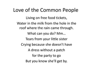 Love of the Common People
      Living on free food tickets,
 Water in the milk from the hole in the
  roof where the rain came through.
       What can you do? Mm…
      Tears from your little sister
   Crying because she doesn’t have
        A dress without a patch
           for the party to go
      But you know she’ll get by.
 