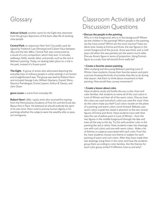 Glossary                                                           Classroom Activities and
                                                                   Discussion Questions
Ashcan school: another name for the Eight that stemmed
                                                                   • Discuss the people in the painting.
from this group’s depictions of the back-alley life of working-
                                                                     Who is in the foreground; who is in the background? Where
class people
                                                                     are the children in the painting? Which people in the painting
                                                                     are the most active? Which are the most inactive? Have stu-
Central Park: an expansive New York City public park de-             dents look closely at Emma and Anne, the two figures in the
signed by Frederick Law Olmstead and Calvert Vaux between            center foreground of the picture. Anne was three-and-a-half
1852 and the late 1880s. Central Park was constructed as             years old when this was painted, yet she seems much older.
a result of a city competition, which they won. It includes          Discuss Anne’s figure in terms of proportion. Using Emma’s
walkways, fields, woods, lakes, and ponds, such as the one in        figure as a scale, how tall should Anne really be?
Bellows’s painting. Today, ice skating takes place on a rink in
the park, instead of a frozen pond.
                                                                    • Create a favorite season painting.
                                                                    After studying and discussing Bellows’s painting Love of
The eight: A group of artists who advocated depicting the           Winter, have students choose their favorite season and paint
everyday lives of ordinary people in urban settings in an honest    a picture showing the kinds of activities they like to do during
and straightforward way. The group was lead by Robert Henri         that season. Ask them to think about movement in their
and included George Luks, William Glackens, Everett Shinn,          painting. How would they convey movement?
Maurice Prendergast, Ernest Lawson, Arthur B. Davies, and
John Sloan.
                                                                    • Create a lesson about color.
                                                                    Have students study and briefly discuss a color chart and
genre scene: a scene from everyday life                             color families. Ask students to name all of the cool colors in
                                                                    Love of Winter and then all of the warm colors. Discuss how
robert henri (1865–1929): artist who received his training          the colors are used and which colors are used the most. How
from the Pennsylvania Academy of Fine Art and the École des         do the colors make you feel? Cool colors recede on the plane
Beaux Arts in Paris. He believed art should embody the spirit       of a painting, and warm colors come forward. Bellows uses
of its own time. Henri tried to portray human dignity in his        warm colors to grab the viewer’s attention to the two central
paintings whether the subjects were the wealthy elite or peas-      figures of Emma and Anne. Have students trace with their
ant immigrants.                                                     eyes the use of yellow paint in Love of Winter—from the
                                                                    two figures in the middle foreground through the lake and
                                                                    trees all the way to the sky. Try this with another color in the
                                                                    painting like red or white. Have students make two drawings:
                                                                    one with cool colors and one with warm colors. Make a list
                                                                    of themes or subjects associated with each color. From the
                                                                    list, have students choose one theme or subject for each
                                                                    painting of warm and cool colors. After they have made their
                                                                    two drawings, hang them in the room and have the students
                                                                    group them according to color families. Are the themes for
                                                                    each color group similar? If different, how so and why?
 
