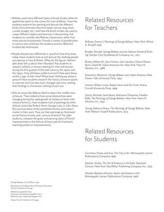 • Bellows used many different types of brush strokes when he
  applied the paint on the canvas for Love of Winter. Have the    Related Resources
  students examine the painting and discuss the different
  kinds of brushstrokes they find (wide, narrow, long, short,
  curved, straight, etc.) and how the brush strokes are used to
                                                                  for Teachers
  create different objects and textures in the painting. Ask
  students to consider why Bellows chose loose rather than
  more precise brushstrokes. Provide a variety of paintbrushes    Bellows, Emma S. Paintings of George Bellows. New York: Alfred
  in various sizes and have the students practice Bellows’s       A. Knopff, 1929.
  brushstroke techniques.
                                                                  Braider, Donald. George Bellows and the Ashcan School of Paint-
• People dressed very differently in 1914 from how they dress     ing. Garden City: Doubleday & Company, Inc., 1971.
  today. Have students look at and discuss the clothing people
  are wearing in Love of Winter. What do the figures’ fashion-
                                                                  Brown, Milton W., Sam Hunter, John Jacobus, Naomi Rosen-
  able dress tell us about their lifestyles? Ask students to
                                                                  blum, David M. Sokol, American Art. New York: Harry N.
  research athletic or leisure clothing for men and women
                                                                  Abrams, Inc., 1988.
  during the first quarter of the 20th century, the 1950s, and
  the 1990s. How did these outfits function? How were these
                                                                  Doezema, Marianne. George Bellows and Urban America. New
  outfits a sign of their time? What does clothing say about a
                                                                  Haven: Yale University Press, 1992.
  person? Have students research the history of leisure sports
  or exercise and how they have changed over time, relating
  their findings to the leisure clothing of each era.             Homer, William Innes. Robert Henri and His Circle. Ithaca:
                                                                  Cornell University Press, 1969.
• Ashcan artists like Bellows liked to depict the middle class
  at leisure. They looked at how social relationships were        Quick, Michael, Jane Myers, Marianne Doezema, Franklin
  changing during the rapid growth of industry in early 20th-     Kelly. The Paintings of George Bellows. New York: Harry N.
  century America. Have students look at paintings by other       Abrams, Inc., 1992.
  Ashcan artists like Robert Henri, George Luks, or John Sloan.
  Discuss how these artists presented themes and subject          Young, Mahonri Sharp. The Paintings of George Bellows. New
  matter in their work. How are their paintings an illustrated    York: Watson-Guptill Publications, 1973.
  social history of early 20th-century America? For older
  students, compare the goals and painting styles of French
  Impressionists to the Ashcan School (see Art Institute’s
  teaching packet on Impressionism).

                                                                  Related Resources
                                                                  for Students

                                                                  Cornelius, Chase and Sue. The City in Art. Minneapolis: Lerner
                                                                  Publications Company, 1966.

                                                                  Glubok, Shirley. The Art of America in the Early Twentieth
                                                                  Century. New York: MacMillan Publishing Company, Inc., 1974.

                                                                  Shissler, Barbara Johnson. Sports and Games in Art.
                                                                  Minneapolis: Lerner Publications Company, 1966.

Geroge Bellows, Love of Winter, 1914.
Produced by the Department of Museum Education
The Art Institute of Chicago
Written by Josephine Tucci
Classroom Activities by Josephine Tucci
Edited by Jane Clarke and Margaret Farr
©1997 The Art Institute of Chicago
 