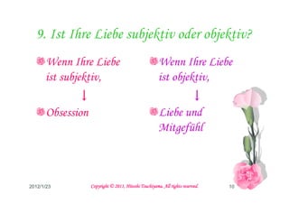 9. Ist Ihre Liebe subjektiv oder objektiv?
      Wenn Ihre Liebe                                 Wenn Ihre Liebe
      ist subjektiv,                                  ist objektiv,
             ↓                                               ↓
      Obsession                                       Liebe und
                                                      Mitgefühl



2012/1/23                                   Tsuchiyama.
                  Copyright © 2011, Hitoshi Tsuchiyama. All rights reserved.   10
 