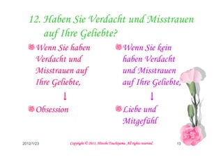 12. Haben Sie Verdacht und Misstrauen
      auf Ihre Geliebte?
      Wenn Sie haben                                  Wenn Sie kein
      Verdacht und                                    haben Verdacht
      Misstrauen auf                                  und Misstrauen
      Ihre Geliebte,                                  auf Ihre Geliebte,
             ↓                                               ↓
      Obsession                                       Liebe und
                                                      Mitgefühl

2012/1/23                                   Tsuchiyama.
                  Copyright © 2011, Hitoshi Tsuchiyama. All rights reserved.   13
 